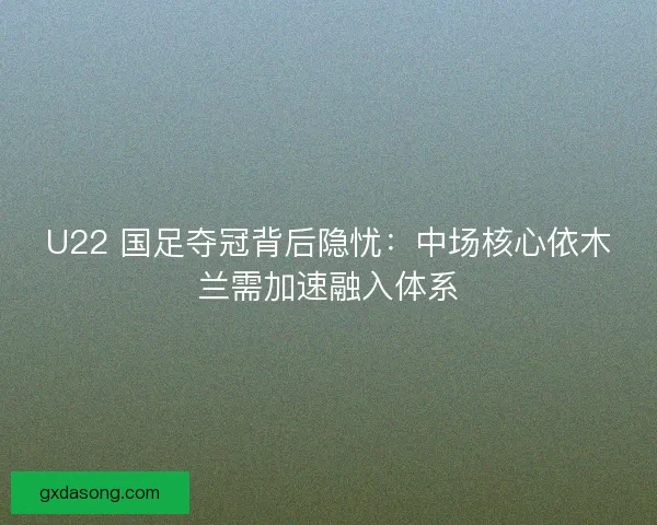 U22 国足夺冠背后隐忧：中场核心依木兰需加速融入体系
