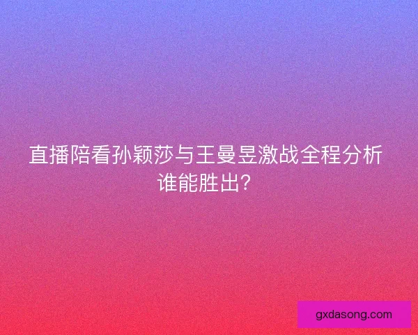直播陪看孙颖莎与王曼昱激战全程分析 谁能胜出？