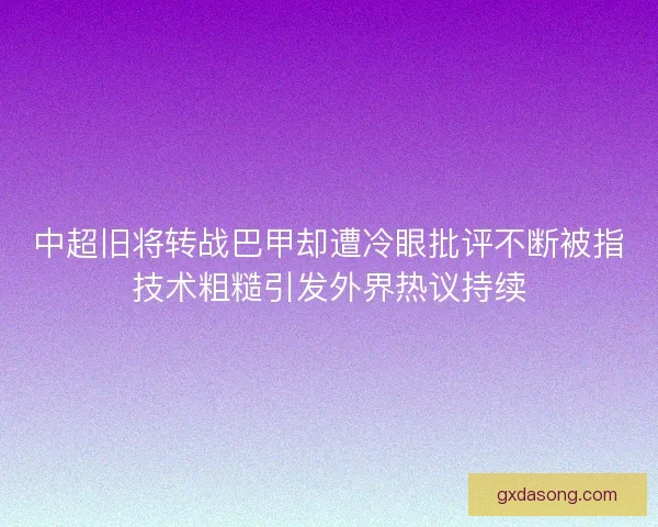 中超旧将转战巴甲却遭冷眼批评不断被指技术粗糙引发外界热议持续