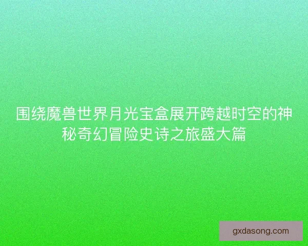 围绕魔兽世界月光宝盒展开跨越时空的神秘奇幻冒险史诗之旅盛大篇
