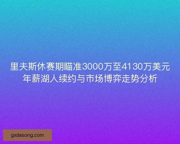里夫斯休赛期瞄准3000万至4130万美元年薪湖人续约与市场博弈走势分析