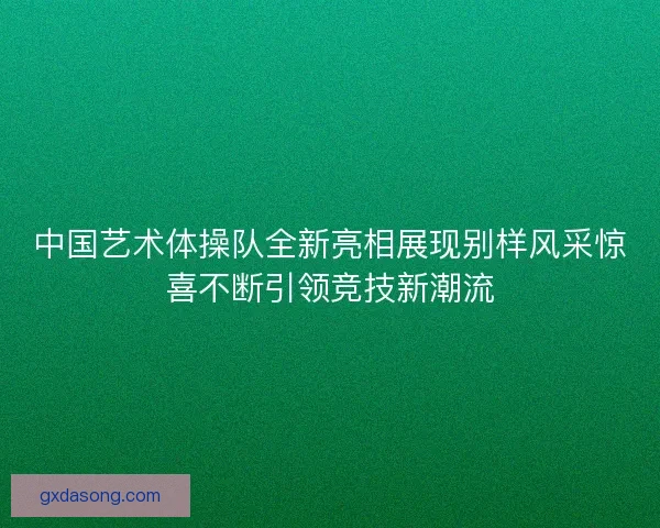 中国艺术体操队全新亮相展现别样风采惊喜不断引领竞技新潮流