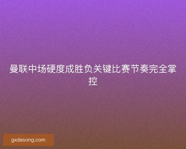 曼联中场硬度成胜负关键比赛节奏完全掌控