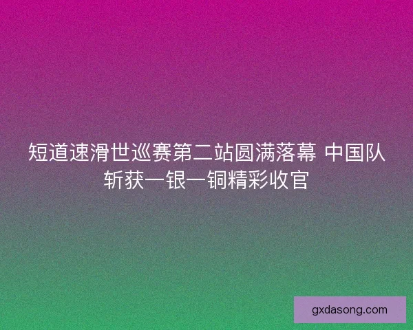 短道速滑世巡赛第二站圆满落幕 中国队斩获一银一铜精彩收官