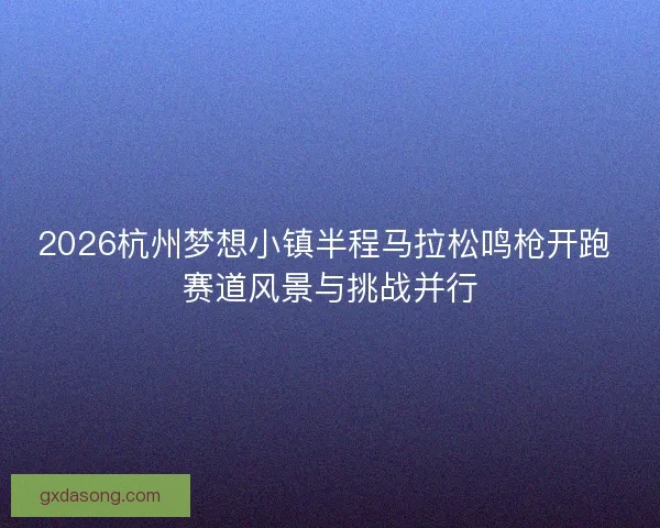 2026杭州梦想小镇半程马拉松鸣枪开跑 赛道风景与挑战并行