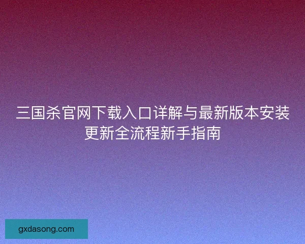 三国杀官网下载入口详解与最新版本安装更新全流程新手指南