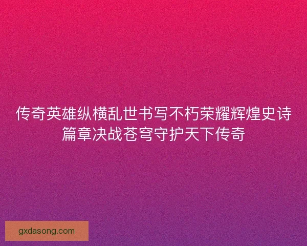 传奇英雄纵横乱世书写不朽荣耀辉煌史诗篇章决战苍穹守护天下传奇