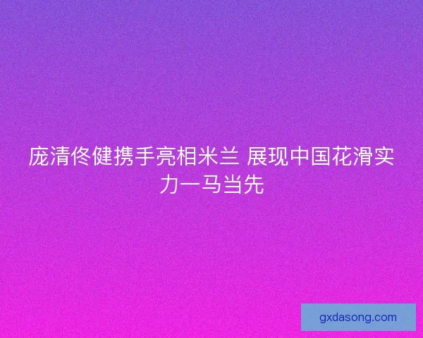 庞清佟健携手亮相米兰 展现中国花滑实力一马当先