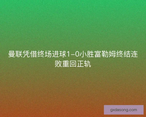 曼联凭借终场进球1-0小胜富勒姆终结连败重回正轨
