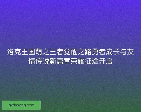 洛克王国萌之王者觉醒之路勇者成长与友情传说新篇章荣耀征途开启