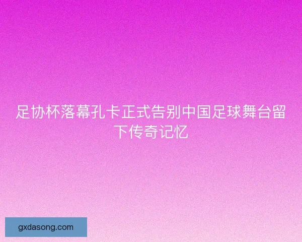 足协杯落幕孔卡正式告别中国足球舞台留下传奇记忆
