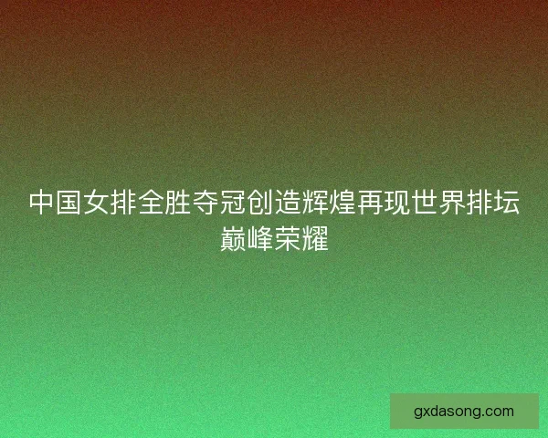 中国女排全胜夺冠创造辉煌再现世界排坛巅峰荣耀 中国女排全胜夺冠创造辉煌再现世界排坛巅峰荣耀