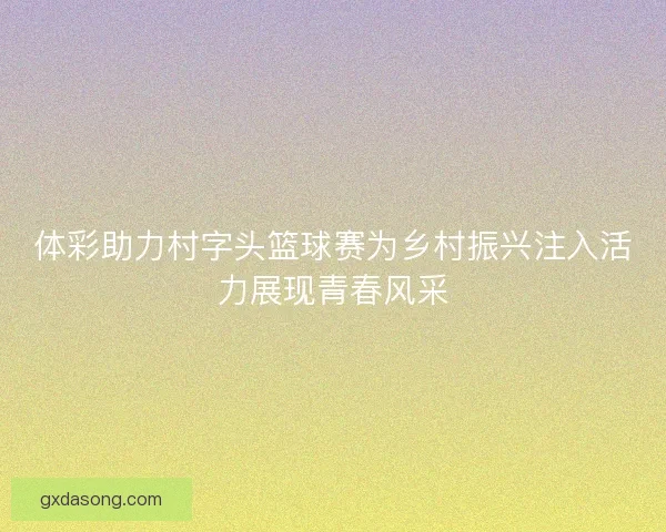 体彩助力村字头篮球赛为乡村振兴注入活力展现青春风采