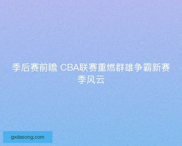 季后赛前瞻 CBA联赛重燃群雄争霸新赛季风云 季后赛前瞻 CBA联赛重燃群雄争霸新赛季风云