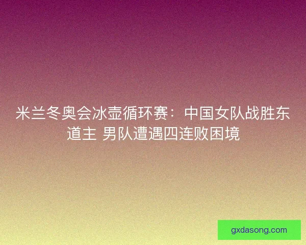 米兰冬奥会冰壶循环赛:中国女队战胜东道主 男队遭遇四连败困境 米兰冬奥会冰壶循环赛:中国女队战胜东道主 男队遭遇四连败困境