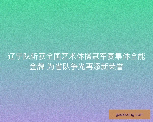 辽宁队斩获全国艺术体操冠军赛集体全能金牌 为省队争光再添新荣誉 辽宁队斩获全国艺术体操冠军赛集体全能金牌 为省队争光再添新荣誉