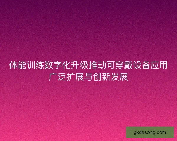 体能训练数字化升级推动可穿戴设备应用广泛扩展与创新发展
