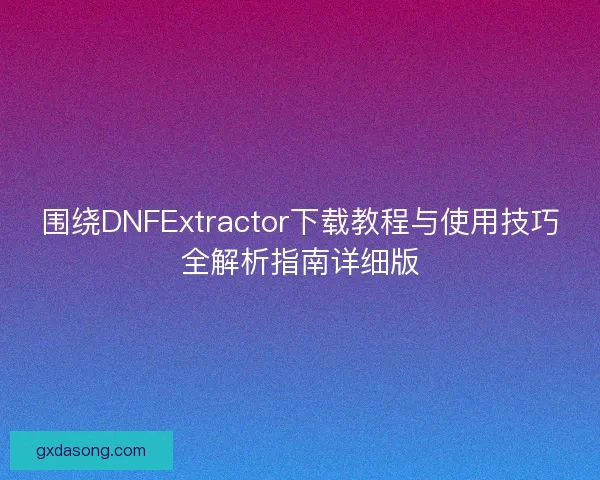 围绕DNFExtractor下载教程与使用技巧全解析指南详细版