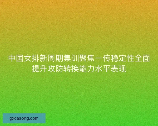 中国女排新周期集训聚焦一传稳定性全面提升攻防转换能力水平表现
