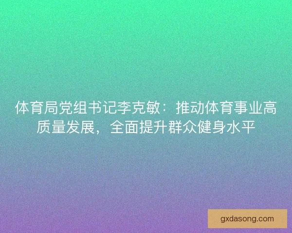 体育局党组书记李克敏：推动体育事业高质量发展，全面提升群众健身水平