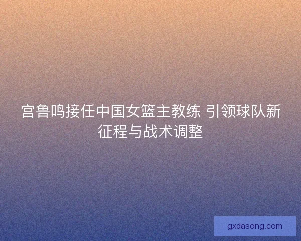 宫鲁鸣接任中国女篮主教练 引领球队新征程与战术调整