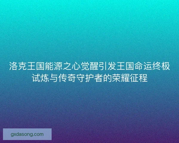 洛克王国能源之心觉醒引发王国命运终极试炼与传奇守护者的荣耀征程