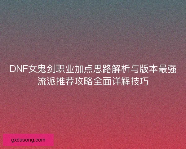 DNF女鬼剑职业加点思路解析与版本最强流派推荐攻略全面详解技巧