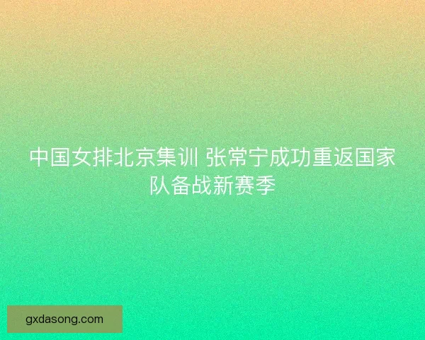 中国女排北京集训 张常宁成功重返国家队备战新赛季