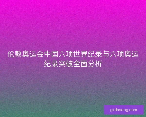 伦敦奥运会中国六项世界纪录与六项奥运纪录突破全面分析
