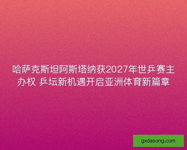 哈萨克斯坦阿斯塔纳获2027年世乒赛主办权 乒坛新机遇开启亚洲体育新篇章