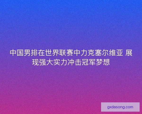 中国男排在世界联赛中力克塞尔维亚 展现强大实力冲击冠军梦想 中国男排在世界联赛中力克塞尔维亚 展现强大实力冲击冠军梦想