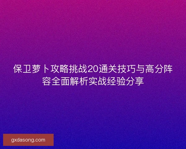 保卫萝卜攻略挑战20通关技巧与高分阵容全面解析实战经验分享 保卫萝卜攻略挑战20通关技巧与高分阵容全面解析实战经验分享